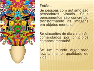 Então... Se pessoas com autismo são pensadoras visuais. Seus pensamentos são concretos, transformando as imagens em objetos mentais.  Se situações do dia a dia são comandados por princípios comportamentais! Se um mundo organizado leva a melhor qualidade de vida... 