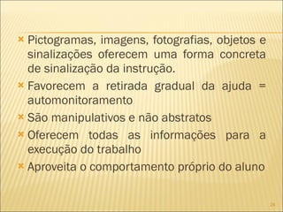 Pictogramas, imagens, fotografias, objetos e sinalizações oferecem uma forma concreta de sinalização da instrução. Favorecem a retirada gradual da ajuda = automonitoramento São manipulativos e não abstratos Oferecem todas as informações para a execução do trabalho Aproveita o comportamento próprio do aluno 