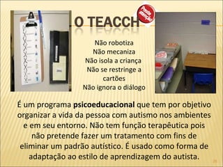 Não robotiza Não mecaniza Não isola a criança  Não se restringe a cartões Não ignora o diálogo  É um programa  psicoeducacional  que tem por objetivo organizar a vida da pessoa com autismo nos ambientes e em seu entorno. Não tem função terapêutica pois não pretende fazer um tratamento com fins de eliminar um padrão autístico. É usado como forma de adaptação ao estilo de aprendizagem do autista. 