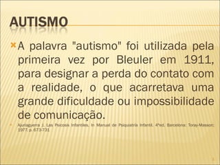 A palavra "autismo" foi utilizada pela primeira vez por Bleuler em 1911, para designar a perda do contato com a realidade, o que acarretava uma grande dificuldade ou impossibilidade de comunicação. Ajuriaguerra J. Las Psicosis Infantiles. In Manual de Psiquiatría Infantil. 4ªed. Barcelona: Toray-Masson; 1977. p. 673-731 