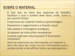 É fato que os itens dos sistemas de trabalho facilitam o que o autista deve fazer, onde, como e por quanto tempo. A estrutura do material media a aprendizagem Favorecem o seguimento e a fixação visual Não passam mensagens ambíguas Já passam as instruções necessárias A tarefa está bem decomposta? É facilmente composta? Deve-se selecionar as informações no material: o item não deve ser muito rico em informações pois o autista tende a decodificar tudo e se desorganizar. 
