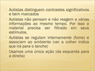 Autistas distinguem contrastes significativos e bem marcados Autistas não pensam e não reagem a várias informações ao mesmo tempo. Por isso o material precisa ser filtrado em seus estímulos. Autistas se regulam internamente (fome) e associam ao ambiente (ver a colher indica que irá para o lanche) Usamos uma única ação (da esquerda para a direita) 