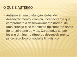 Autismo é uma disfunção global do desenvolvimento, crônica, incapacitante que compromete o desenvolvimento normal de uma criança e se manifesta tipicamente antes do terceiro ano de vida. Caracteriza-se por lesar e diminuir o ritmo do desenvolvimento psiconeurológico, social e lingüístico.  