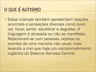 Estas crianças também apresentam reações anormais a sensações diversas como ouvir, ver, tocar, sentir, equilibrar e degustar. A linguagem é atrasada ou não se manifesta. Relacionam-se com pessoas, objetos ou eventos de uma maneira não usual, tudo levando a crer que haja um comprometimento orgânico do Sistema Nervoso Central. 