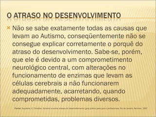 Não se sabe exatamente todas as causas que levam ao Autismo, conseqüentemente não se consegue explicar corretamente o porquê do atraso do desenvolvimento. Sabe-se, porém, que ele é devido a um comprometimento neurológico central, com alterações no funcionamento de enzimas que levam as células cerebrais a não funcionarem adequadamente, acarretando, quando comprometidas, problemas diversos.   Fonte:  Gauderer, E. Christian. Autismo e outros atrasos do desenvolvimento: guia prático para pais e profissionais. Rio de Janeiro: Revinter; 1997 
