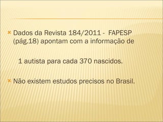 Dados da Revista 184/2011 -  FAPESP (pág.18) apontam com a informação de 1 autista para cada 370 nascidos. Não existem estudos precisos no Brasil. 
