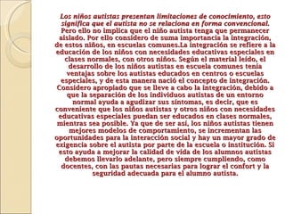 Los niños autistas presentan limitaciones de conocimiento, esto significa que el autista no se relaciona en forma convencional.  Pero ello no implica que el niño autista tenga que permanecer aislado. Por ello considero de suma importancia la integración, de estos niños, en escuelas comunes. La integración se refiere a la educación de los niños con necesidades educativas especiales en clases normales, con otros niños. Según el material leído, el desarrollo de los niños autistas en escuela comunes tenía ventajas sobre los autistas educados en centros o escuelas especiales, y de esta manera nació el concepto de integración. Considero apropiado que se lleve a cabo la integración, debido a que la separación de los individuos autistas de un entorno normal ayuda a agudizar sus síntomas, es decir, que es conveniente que los niños autistas y otros niños con necesidades educativas especiales puedan ser educados en clases normales, mientras sea posible. Ya que de ser así, los niños autistas tienen mejores modelos de comportamiento, se incrementan las oportunidades para la interacción social y hay un mayor grado de exigencia sobre el autista por parte de la escuela o institución. Si esto ayuda a mejorar la calidad de vida de los alumnos autistas debemos llevarlo adelante, pero siempre cumpliendo, como docentes, con las pautas necesarias para lograr el confort y la seguridad adecuada para el alumno autista. 