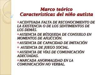 Marco teórico Características del niño autista ACENTUADA FALTA DE RECONOCIMIENTO DE LA EXISTENCIA O DE LOS SENTIMIENTOS DE LOS DEMÁS.  AUSENCIA DE BÚSQUEDA DE CONSUELO EN MOMENTOS DE AFLICCIÓN. AUSENCIA DE CAPACIDAD DE IMITACIÓN AUSENCIA DE JUEGO SOCIAL.  AUSENCIA DE VÍAS DE COMUNICACIÓN ADECUADAS.  MARCADA ANORMALIDAD EN LA COMUNICACIÓN NO VERBAL. 
