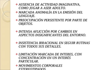AUSENCIA DE ACTIVIDAD IMAGINATIVA, COMO JUGAR A ASER ADULTO. MARCADA ANOMALÍA EN LA EMISIÓN DEL LENGUAJE.  PREOCUPACIÓN PERSISTENTE POR PARTE DE OBJETOS.  INTENSA AFLICCIÓN POR CAMBIOS EN ASPECTOS INSIGNIFICANTES DEL ENTORNO.  INSISTENCIA IRRACIONAL EN SEGUIR RUTINAS CON TODOS SUS DETALLES.  LIMITACIÓN MARCADA DE INTERES, CON CONCENTRACIÓN EN UN INTERÉS PARTICULAR. MOVIMIENTOS CORPORALES ESTEREOTIPADOS. 