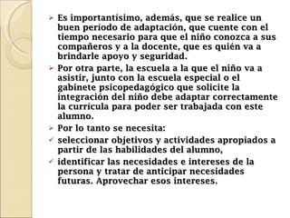 Es importantísimo, además, que se realice un buen período de adaptación, que cuente con el tiempo necesario para que el niño conozca a sus compañeros y a la docente, que es quién va a brindarle apoyo y seguridad. Por otra parte, la escuela a la que el niño va a asistir, junto con la escuela especial o el gabinete psicopedagógico que solicite la integración del niño debe adaptar correctamente la currícula para poder ser trabajada con este alumno.  Por lo tanto se necesita:  seleccionar objetivos y actividades apropiados a partir de las habilidades del alumno, i dentificar las necesidades e intereses de la persona y tratar de anticipar necesidades futuras. Aprovechar esos intereses. 