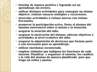 Enseñar de manera positiva y logrando así un aprendizaje sin errores. u tilizar distintas actividades para conseguir un mismo objetivo. realizar ensayos múltiples y recurrentes. i ntercalar actividades o rutinas nuevas con rutinas frecuentes. promover la participación activa. Dotar al alumno del máximo autocontrol sobre sí mismo y la situación. asegurar la atención del niño, a segurar la motivación del alumno, adecuar objetivos y actividades al nivel evolutivo del niño.  a segurar la adquisición de destrezas que forman parte o son necesarias para su aprendizaje.  utilizar enseñanza secuenciada.  em plear símbolos que indiquen las funciones de cada entorno. Planificar  y organizar el entorno, los cambios y la vida del alumno de manera planificada  para que tenga un orden y pautas.  