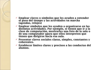 Emplear claves o símbolos que les ayuden a entender el paso del tiempo y las actividades en marcha (agendas, relojes) Emplear símbolos que les ayuden a organizarse en las distintas actividades. Por ejemplo, si tienen que ir a la clase de computación, mostrarles una foto de la sala o de una computador apara que ellos interpreten que tienen que dirigirse hacia esa aula. Presentar claves sociales claras, simples, constantes y coherentes.  Establecer límites claros y precisos a las conductas del alumno. 