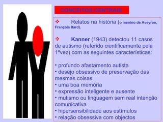 CONCEITOS CENTRAIS  Relatos na história ( o menino de Aveyron, François Itard). Kanner  (1943) detectou 11 casos de autismo (referido cientificamente pela 1ªvez) com as seguintes características: profundo afastamento autista desejo obsessivo de preservação das mesmas coisas uma boa memória  expressão inteligente e ausente mutismo ou linguagem sem real intenção comunicativa hipersensibilidade aos estímulos relação obsessiva com objectos 