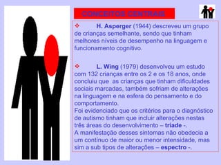 CONCEITOS CENTRAIS  H. Asperger  (1944) descreveu um grupo de crianças semelhante, sendo que tinham melhores níveis de desempenho na linguagem e funcionamento cognitivo. L. Wing  (1979) desenvolveu um estudo com 132 crianças entre os 2 e os 18 anos, onde concluiu que  as crianças que tinham dificuldades sociais marcadas, também sofriam de alterações na linguagem e na esfera do pensamento e do comportamento.  Foi evidenciado que os critérios para o diagnóstico de autismo tinham que incluir alterações nestas três áreas do desenvolvimento –  tríade  -. A manifestação desses sintomas não obedecia a um contínuo de maior ou menor intensidade, mas sim a sub tipos de alterações –  espectro  -. 