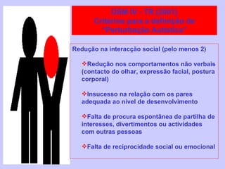 Redução na interacção social (pelo menos 2) Redução nos comportamentos não verbais  (contacto do olhar, expressão facial, postura corporal) Insucesso na relação com os pares adequada ao nível de desenvolvimento Falta de procura espontânea de partilha de interesses, divertimentos ou actividades com outras pessoas Falta de reciprocidade social ou emocional DSM IV - TR (2001) Critérios para a definição de “Perturbação Autística” 