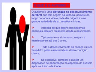 O QUE É O AUTISMO ? O autismo é uma  disfunção no desenvolvimento cerebral  que tem origem na infância, persiste ao longo de toda a vida e pode dar origem a uma grande variedade de expressões clínicas.  Acredita-se que alguns dos sintomas principais estejam presentes desde o nascimento.  Tipicamente os sintomas começam a manifestar-se até aos 3 anos.  Todo o desenvolvimento da criança vai ser “invadido” pelas características desta condição clínica. Só é possível começar a avaliar um diagnóstico de perturbação no espectro do autismo após os 2 anos de idade. 