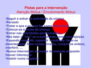 Pistas para a I ntervenção Atenção Mútua  / E nvolvimento Mútuo Seguir e entrar na actividade da criança Persistir Tratar o que a criança faz como intencional Colocar-se à frente da criança Entrar nas actividades perseverativas Não tatar o “não” ou o evitamento como uma rejeição Expandir, expandir, expandir - continuar, fazer-se desentendido, fazer coisas erradas, cumprir as ordens, interferir, … Nunca interromper ou mudar de assunto enquanto houver interacção. Insistir numa resposta 