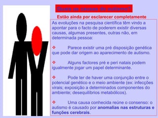 Quais as causas do autismo? As evoluções na pesquisa científica têm vindo a apontar para o facto de poderem existir diversas causas, algumas presentes, outras não, em determinada pessoa: Parece existir uma pré disposição genética que pode dar origem ao aparecimento de autismo. Alguns factores pré e peri natais podem igualmente jogar um papel determinante. Pode ter de haver uma conjunção entre o potencial genético e o meio ambiente (ex: infecções virais; exposição a determinados componentes do ambiente; desequilíbrios metabólicos). Uma causa conhecida reúne o consenso: o autismo é causado por  anomalias nas estruturas e funções cerebrais . Estão ainda por esclarecer completamente 