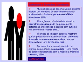 Estrutura e Funções Cerebrais Muitos bebés que desenvolveram autismo tiveram um momento de crescimento atípico/ acelerado do cérebro e  perímetro cefálico  (Courchesne, 2003) . Alterações no nível de determinados  neurotransmissores  são frequentemente detectadas em crianças e adultos com autismo (ex: serotonina –  Genet, 2005  ).  Técnicas de imagem cerebral mostram que as pessoas com autismo activam diferentes  áreas de processamento cerebral  quando desenvolvem uma tarefa  (Klin, 2005) . Foi encontrada uma diminuição do número de neurónios da  amígdala  – uma região do cérebro relacionada com o medo e a memória-  (Amaral, 2006). CAMBIANTES 