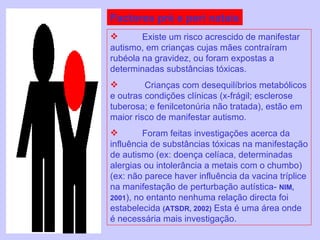 Factores pré e peri natais Existe um risco acrescido de manifestar autismo, em crianças cujas mães contraíram rubéola na gravidez, ou foram expostas a determinadas substâncias tóxicas.   Crianças com desequilíbrios metabólicos e outras condições clínicas (x-frágil; esclerose tuberosa; e fenilcetonúria não tratada), estão em maior risco de manifestar autismo. Foram feitas investigações acerca da influência de substâncias tóxicas na manifestação de autismo (ex: doença celíaca, determinadas alergias ou intolerância a metais com o chumbo) (ex: não parece haver influência da vacina tríplice na manifestação de perturbação autística-  NIM, 2001 ), no entanto nenhuma relação directa foi estabelecida  (ATSDR, 2002)  Esta é uma área onde é necessária mais investigação. 