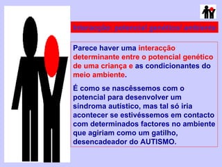 Interacção: potencial genético/ ambiente Parece haver uma  interacção determinante entre o potencial genético de uma criança e  as condicionantes do  meio ambiente . É como se nascêssemos com o potencial para desenvolver um síndroma autístico, mas tal só iria acontecer se estivéssemos em contacto com determinados factores no ambiente que agiriam como um gatilho, desencadeador do AUTISMO. 