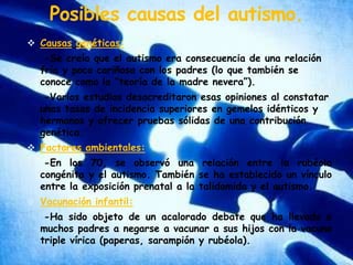 Posibles causas del autismo.Causasgenéticas:    -Se creía que el autismo era consecuencia de una relación fría y poco cariñosa con los padres (lo que también se conoce como la “teoría de la madre nevera”).    -Varios estudios desacreditaron esas opiniones al constatar unas tasas de incidencia superiores en gemelos idénticos y hermanos y ofrecer pruebas sólidas de una contribución genética.Factores ambientales:    -En los 70, se observó una relación entre la rubéola congénita y el autismo. También se ha establecido un vínculo entre la exposición prenatal a la talidomida y el autismo.Vacunación infantil:    -Ha sido objeto de un acalorado debate que ha llevado a muchos padres a negarse a vacunar a sus hijos con la vacuna triple vírica (paperas, sarampión y rubéola).