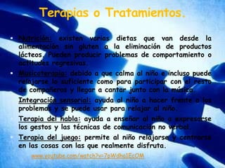 Terapias o Tratamientos.Nutrición: existen varias dietas que van desde la alimentación sin gluten a la eliminación de productos lácteos. Pueden producir problemas de comportamiento o actitudes regresivas.Musicoterapia: debido a que calma al niño e incluso puede relajarse lo suficiente como para participar con el resto de compañeros y llegar a cantar junto con la música.Integración sensorial: ayuda al niño a hacer frente a los problemas y se puede usar para relajar al niño.Terapia del habla: ayuda a enseñar al niño a expresarse los gestos y las técnicas de comunicación no verbal.Terapia del juego: permite al niño relajarse y centrarse en las cosas con las que realmente disfruta.www.youtube.com/watch?v=7pWdha1EcOM