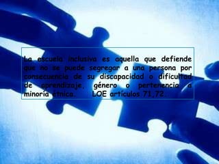 La escuela inclusiva es aquella que defiende que no se puede segregar a una persona por consecuencia de su discapacidad o dificultad de aprendizaje, género o pertenencia a minoría étnica.     LOE artículos 71,72.