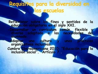 Requisitos para la diversidad en las escuelas-Reflexionar sobre los fines y sentidos de la educación obligatoria en el siglo XXI.-Desarrollar un currículum común, flexible y diverso adaptado a las necesidades del alumnado.-Adoptar una cultura y unas prácticas organizativas inclusivasCumbre Iberoamericana 2010: “Educación para la inclusión social”.  Artículo 7..-