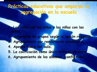 Prácticas educativas que amparan la segregación en la escuela1. Los niños con los niños y las niñas con las niñas.2. Asignación de grupos según la opción religiosa.3. Agrupamiento por rendimiento académico.4. Apoyos fuera del aula.5. La calificación como único criterio de éxito.6. Agrupamiento de los alumnos “conflictivos”.