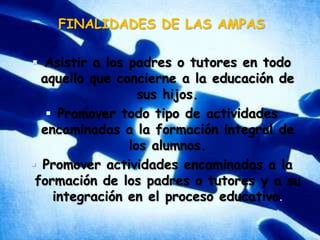 FINALIDADES DE LAS AMPASAsistir a los padres o tutores en todo aquello que concierne a la educación de sus hijos.Promover todo tipo de actividades encaminadas a la formación integral de los alumnos.Promover actividades encaminadas a la formación de los padres o tutores y a su integración en el proceso educativo.