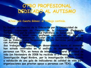 Otro profesional dedicado al autismoJosé Luís Cuesta Gómez: el trabajo continúa.Es Doctor en Ciencias de la Educación por la Universidad de Burgos. Licenciado en Ciencias de la Educación (Pedagogía Terapéutica) por la Universidad Pontificia de Salamanca.Compagina su labor como profesor asociado en el Área de Didáctica y Organización Escolar de la Universidad de Burgos con su trabajo como Responsable de los Servicios para Adultos con Autismo de Burgos.Sus trabajos de investigación desarrollados hasta el momento han estado centrados en el análisis de necesidades de las personas con TEA, en temas de integración laboral y calidad de vida (en Noviembre de 2008 ha recibido el I Premio Nacional de Investigación Ángel Rivière, por la investigación titulada Diseño y validación de una guía de indicadores de calidad de vida para organizaciones que prestan apoyo a personas con TEA).