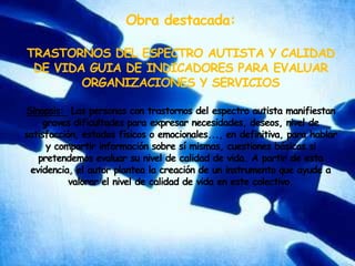 Obra destacada:  TRASTORNOS DEL ESPECTRO AUTISTA Y CALIDAD DE VIDA GUIA DE INDICADORES PARA EVALUAR ORGANIZACIONES Y SERVICIOSSinopsis:  Las personas con trastornos del espectro autista manifiestan graves dificultades para expresar necesidades, deseos, nivel de satisfacción, estados físicos o emocionales..., en definitiva, para hablar y compartir información sobre sí mismas, cuestiones básicas si pretendemos evaluar su nivel de calidad de vida. A partir de esta evidencia, el autor plantea la creación de un instrumento que ayude a valorar el nivel de calidad de vida en este colectivo.