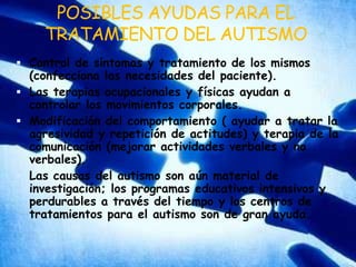 POSIBLES AYUDAS PARA EL TRATAMIENTO DEL AUTISMOControl de síntomas y tratamiento de los mismos (confecciona las necesidades del paciente).Las terapias ocupacionales y físicas ayudan a controlar los movimientos corporales.Modificación del comportamiento ( ayudar a tratar la agresividad y repetición de actitudes) y terapia de la comunicación (mejorar actividades verbales y no verbales).Las causas del autismo son aún material de investigación; los programas educativos intensivos y perdurables a través del tiempo y los centros de tratamientos para el autismo son de gran ayuda.