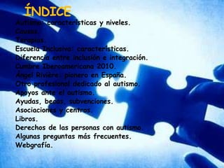 ÍNDICEAutismo: características y niveles.Causas.Terapias.Escuela Inclusiva: características.Diferencia entre inclusión e integración.Cumbre Iberoamericana 2010.Ángel Rivière: pionero en España.Otro profesional dedicado al autismo.Apoyos ante el autismo.Ayudas, becas, subvenciones.Asociaciones y centros.Libros.Derechos de las personas con autismo.Algunas preguntas más frecuentes.Webgrafía.