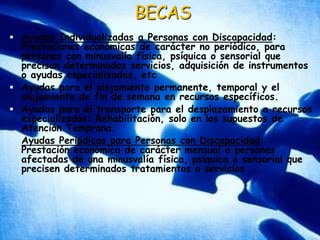 BECASAyudas Individualizadas a Personas con Discapacidad: Prestaciones económicas de carácter no periódico, para personas con minusvalía física, psíquica o sensorial que precisan determinados servicios, adquisición de instrumentos o ayudas especializadas, etcAyudas para el alojamiento permanente, temporal y el alojamiento de fin de semana en recursos específicos. Ayudas para el transporte para el desplazamiento a recursos especializados: Rehabilitación, solo en los supuestos de Atención Temprana. Ayudas Periódicas para Personas con Discapacidad: Prestación económica de carácter mensual a personas afectadas de una minusvalía física, psíquica o sensorial que precisen determinados tratamientos o servicios