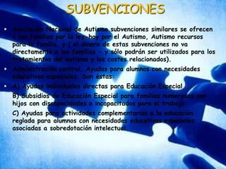 SUBVENCIONESAsociación Nacional de Autismo subvenciones similares se ofrecen a las familias por la ley-hoy por el Autismo, Autismo recursos para la familia, y ( el dinero de estas subvenciones no va directamente a las familias - y sólo podrán ser utilizados para los tratamientos del autismo y los costes relacionados).Administración central, Ayudas para alumnos con necesidades educativas especiales. Son éstas:A) Ayudas individuales directas para Educación EspecialB) Subsidios de Educación Especial para familias numerosas con hijos con discapacidades o incapacitados para el trabajoC) Ayudas para actividades complementarias a la educación reglada para alumnos con necesidades educativas especiales asociadas a sobredotación intelectual.