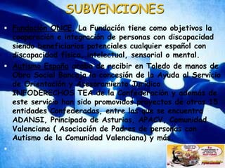 SUBVENCIONESFundación ONCE, La Fundación tiene como objetivos la cooperación e integración de personas con discapacidad siendo beneficiarios potenciales cualquier español con discapacidad física, intelectual, sensorial o mental.Autismo España acaba de recibir en Toledo de manos de Obra Social Bancaja la concesión de la Ayuda al Servicio de Orientación y Asesoramiento Jurídico INFODERECHOS TEA de la Confederación y además de este servicio han sido promovidos proyectos de otras 15 entidades Confederadas, entre las que se encuentra ADANSI, Principado de Asturias, APACV, Comunidad Valenciana ( Asociación de Padres de personas con Autismo de la Comunidad Valenciana) y más.