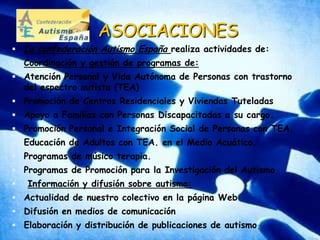 ASOCIACIONESLa confederación Autismo Españarealiza actividades de:Coordinación y gestión de programas de: Atención Personal y Vida Autónoma de Personas con trastorno del espectro autista (TEA) Promoción de Centros Residenciales y Viviendas Tuteladas Apoyo a Familias con Personas Discapacitadas a su cargo. Promoción Personal e Integración Social de Personas con TEA. Educación de Adultos con TEA. en el Medio Acuático. Programas de músico terapia. Programas de Promoción para la Investigación del AutismoInformación y difusión sobre autismo:Actualidad de nuestro colectivo en la página Web Difusión en medios de comunicaciónElaboración y distribución de publicaciones de autismo