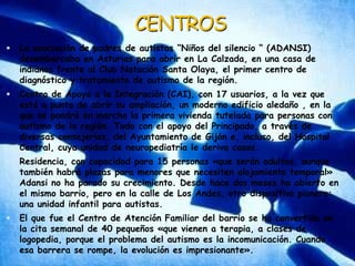 CENTROSLa asociación de padres de autistas “Niños del silencio “ (ADANSI) desembarcaba en Asturias para abrir en La Calzada, en una casa de indianos frente al Club Natación Santa Olaya, el primer centro de diagnóstico y tratamiento de autismo de la región. Centro de Apoyo a la Integración (CAI), con 17 usuarios, a la vez que está a punto de abrir su ampliación, un moderno edificio aledaño , en la que se pondrá en marcha la primera vivienda tutelada para personas con autismo de la región. Todo con el apoyo del Principado, a través de diversas consejerías, del Ayuntamiento de Gijón e, incluso, del Hospital Central, cuya unidad de neuropediatría le deriva casos. Residencia, con capacidad para 15 personas «que serán adultas, aunque también habrá plazas para menores que necesiten alojamiento temporal» Adansi no ha parado su crecimiento. Desde hace dos meses ha abierto en el mismo barrio, pero en la calle de Los Andes, otro dispositivo pionero: una unidad infantil para autistas. El que fue el Centro de Atención Familiar del barrio se ha convertido en la cita semanal de 40 pequeños «que vienen a terapia, a clases de logopedia, porque el problema del autismo es la incomunicación. Cuando esa barrera se rompe, la evolución es impresionante». 
