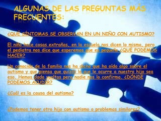 Algunas de las preguntas más frecuentes:¿QUÉ SÍNTOMAS SE OBSERVAN EN UN NIÑO CON AUTISMO?El niño hace cosas extrañas, en la escuela nos dicen lo mismo, pero el pediatra nos dice que esperemos que es pequeño ¿QUÉ PODEMOS HACER?Un conocido de la familia nos ha dicho que ha oído algo sobre el autismo y que piensa que quizás lo que le ocurre a nuestro hijo sea eso. Hemos dado vueltas pero nadie nos lo confirma. ¿DÓNDE PODEMOS ACUDIR?¿Cuál es la causa del autismo?¿Podemos tener otro hijo con autismo o problemas similares? 