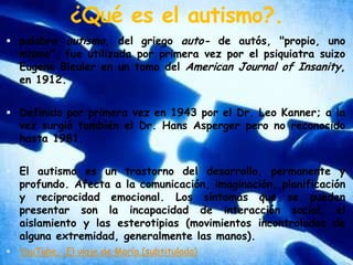 ¿Qué es el autismo?.palabra autismo, del griego auto- de autós, "propio, uno mismo", fue utilizada por primera vez por el psiquiatra suizo Eugene Bleuler en un tomo del American Journal of Insanity, en 1912. Definido por primera vez en 1943 por el Dr. Leo Kanner; a la vez surgió también el Dr. Hans Asperger pero no reconocido hasta 1981.El autismo es un trastorno del desarrollo, permanente y profundo. Afecta a la comunicación, imaginación, planificación y reciprocidad emocional. Los síntomas que se pueden presentar son la incapacidad de interacción social, el aislamiento y las esterotipias (movimientos incontrolados de alguna extremidad, generalmente las manos).YouTube - El viaje de María (subtitulado)