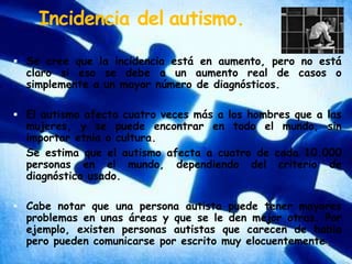 Incidencia delautismo.Se cree que la incidencia está en aumento, pero no está claro si eso se debe a un aumento real de casos o simplemente a un mayor número de diagnósticos.El autismo afecta cuatro veces más a los hombres que a las mujeres, y se puede encontrar en todo el mundo, sin importar etnia o cultura.Se estima que el autismo afecta a cuatro de cada 10.000 personas en el mundo, dependiendo del criterio de diagnóstico usado.Cabe notar que una persona autista puede tener mayores problemas en unas áreas y que se le den mejor otras. Por ejemplo, existen personas autistas que carecen de habla pero pueden comunicarse por escrito muy elocuentemente.