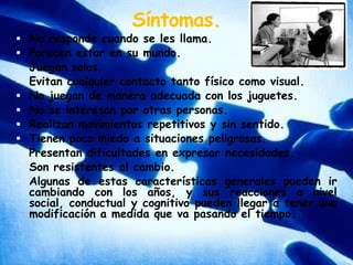 Síntomas.No responde cuando se les llama.Parecen estar en su mundo.Juegan solos.Evitan cualquier contacto tanto físico como visual.No juegan de manera adecuada con los juguetes.No se interesan por otras personas.Realizan movimientos repetitivos y sin sentido.Tienen poco miedo a situaciones peligrosas.Presentan dificultades en expresar necesidades.Son resistentes al cambio.Algunas de estas características generales pueden ir cambiando con los años, y sus reacciones a nivel social, conductual y cognitivo pueden llegar a tener una modificación a medida que va pasando el tiempo.