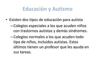 Educación y Autismo
• Existen dos tipos de educación para autista
   – Colegios especiales a los que acuden niños
     con trastornos autistas y demás síndromes.
   – Colegios normales a los que acuden todo
     tipo de niños, incluidos autistas. Estos
     últimos tienen un profesor que les ayuda en
     sus tareas.
 