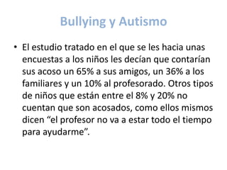 Bullying y Autismo
• El estudio tratado en el que se les hacia unas
  encuestas a los niños les decían que contarían
  sus acoso un 65% a sus amigos, un 36% a los
  familiares y un 10% al profesorado. Otros tipos
  de niños que están entre el 8% y 20% no
  cuentan que son acosados, como ellos mismos
  dicen “el profesor no va a estar todo el tiempo
  para ayudarme”.
 
