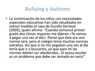 Bullying y Autismo
• La victimización de los niños con necesidades
  especiales educativas han sido estudiados en
  menor medida el caso de Gunilla Gerland
  (2005), quien afirma: “Cuando comencé primer
  grado dos chicos mayores me dijeron <Te vamos
  a pegar una vez al día>. Pensé que ésta era una
  norma rara, pero el colegio tenía muchas normas
  extrañas. Así que si no me pegaban una vez al día
  tenía que ir a buscarles, ya que para mi las
  normas debían ser obedecidas...El acoso escolar
  es un problema que debe ser tomado en serio”.
 