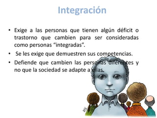 Integración
• Exige a las personas que tienen algún déficit o
  trastorno que cambien para ser consideradas
  como personas “integradas”.
• Se les exige que demuestren sus competencias.
• Defiende que cambien las personas diferentes y
  no que la sociedad se adapte a ellas.
 