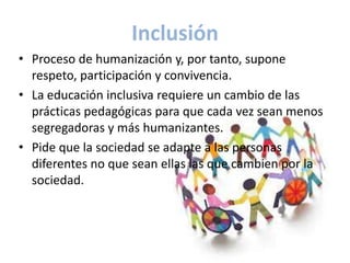 Inclusión
• Proceso de humanización y, por tanto, supone
  respeto, participación y convivencia.
• La educación inclusiva requiere un cambio de las
  prácticas pedagógicas para que cada vez sean menos
  segregadoras y más humanizantes.
• Pide que la sociedad se adapte a las personas
  diferentes no que sean ellas las que cambien por la
  sociedad.
 