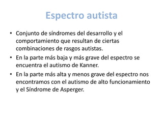 Espectro autista
• Conjunto de síndromes del desarrollo y el
  comportamiento que resultan de ciertas
  combinaciones de rasgos autistas.
• En la parte más baja y más grave del espectro se
  encuentra el autismo de Kanner.
• En la parte más alta y menos grave del espectro nos
  encontramos con el autismo de alto funcionamiento
  y el Síndrome de Asperger.
 
